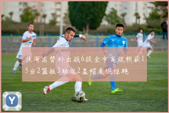 焦海龙替补出战6投全中高效斩获15分2篮板3助攻2盖帽表现惊艳