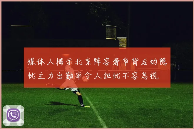 媒体人揭示北京阵容奢华背后的隐忧主力出勤率令人担忧不容忽视