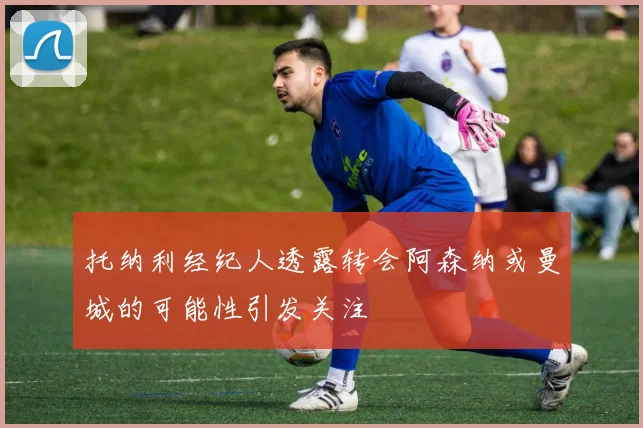 托纳利经纪人透露转会阿森纳或曼城的可能性引发关注