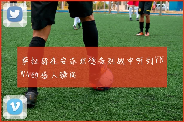 萨拉赫在安菲尔德告别战中听到YNWA的感人瞬间