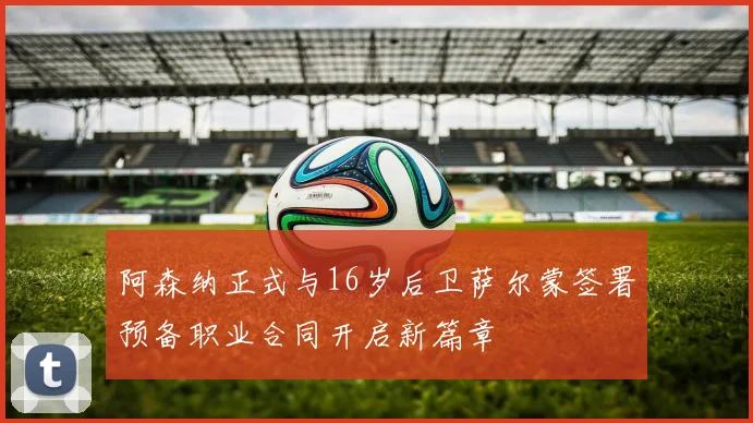 阿森纳正式与16岁后卫萨尔蒙签署预备职业合同开启新篇章