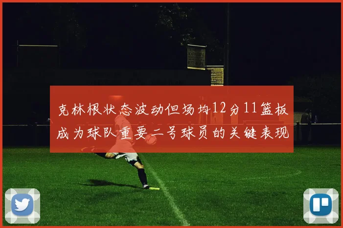 克林根状态波动但场均12分11篮板成为球队重要二号球员的关键表现