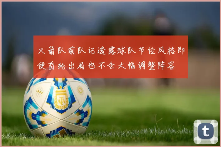 火箭队前队记透露球队节俭风格即便首轮出局也不会大幅调整阵容