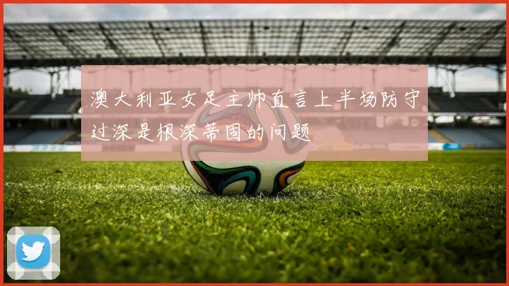 澳大利亚女足主帅直言上半场防守过深是根深蒂固的问题