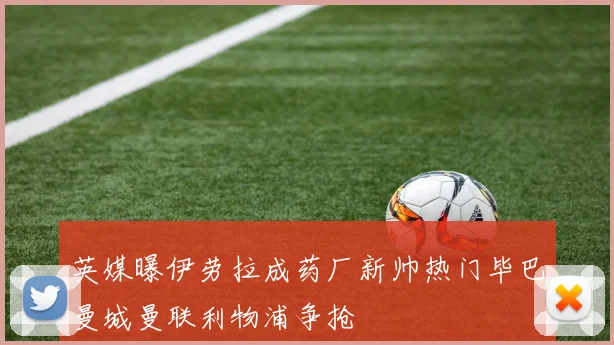 英媒曝伊劳拉成药厂新帅热门毕巴曼城曼联利物浦争抢