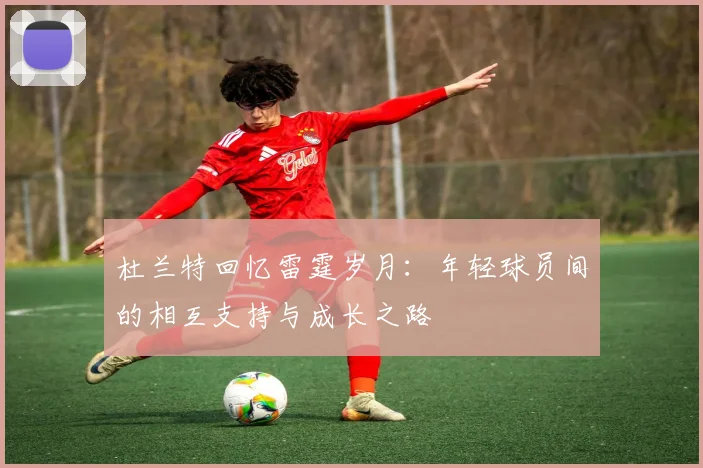 杜兰特回忆雷霆岁月：年轻球员间的相互支持与成长之路