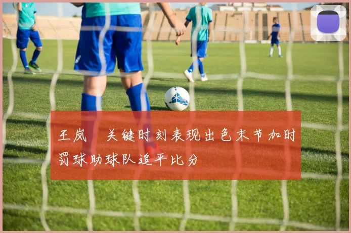 王岚嵚关键时刻表现出色末节加时罚球助球队追平比分
