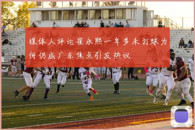 媒体人评论崔永熙一年多未打球为何仍成广东焦点引发热议