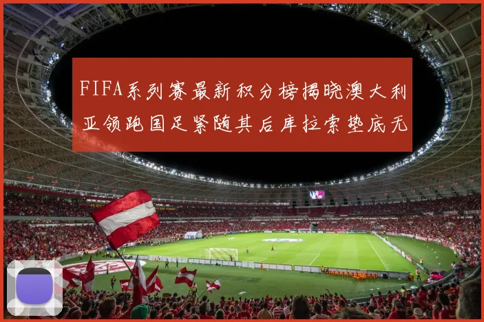 FIFA系列赛最新积分榜揭晓澳大利亚领跑国足紧随其后库拉索垫底无分