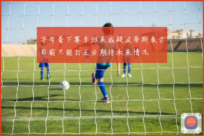 字母哥下赛季归来成疑波蒂斯表示目前只能打五分期待未来情况