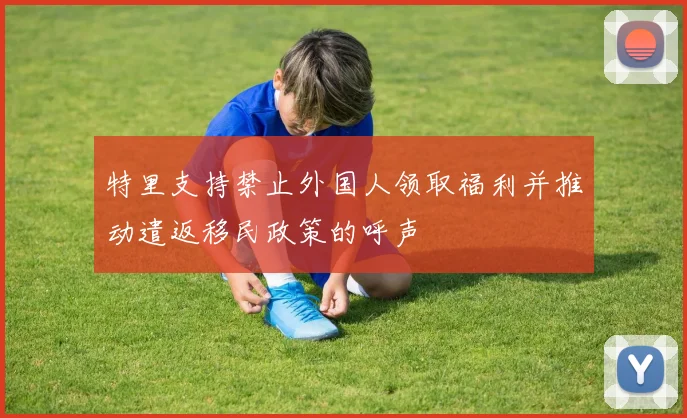 特里支持禁止外国人领取福利并推动遣返移民政策的呼声