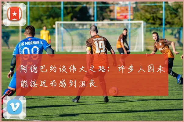 阿德巴约谈伟大之路：许多人因未能接近而感到沮丧