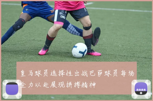 皇马球员选择性出战巴萨球员每场全力以赴展现拼搏精神