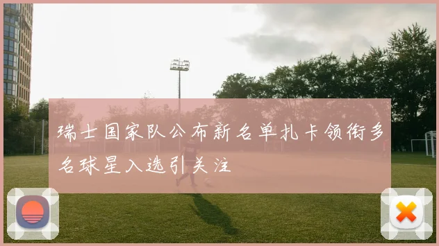 瑞士国家队公布新名单扎卡领衔多名球星入选引关注