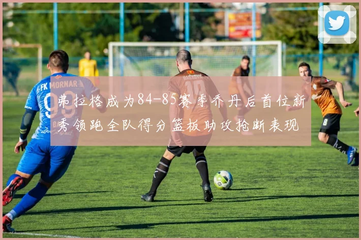 弗拉格成为84-85赛季乔丹后首位新秀领跑全队得分篮板助攻抢断表现出色