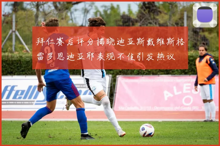 拜仁赛后评分揭晓迪亚斯戴维斯格雷罗恩迪亚耶表现不佳引发热议