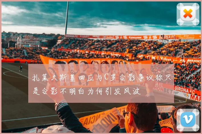 扎莱夫斯基回应与C罗合影争议称只是合影不明白为何引发风波