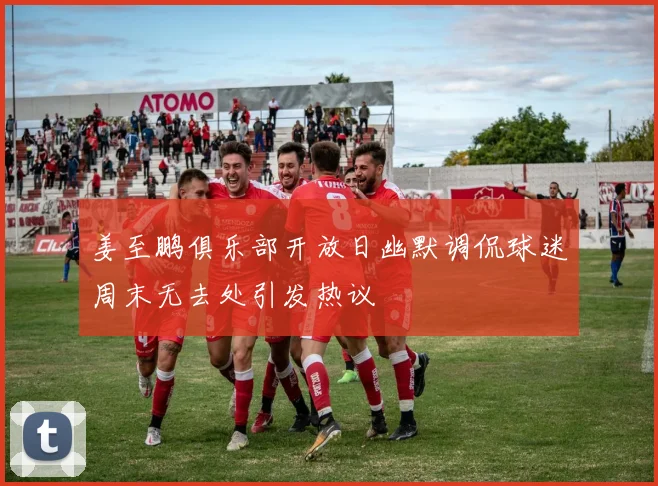 姜至鹏俱乐部开放日幽默调侃球迷周末无去处引发热议