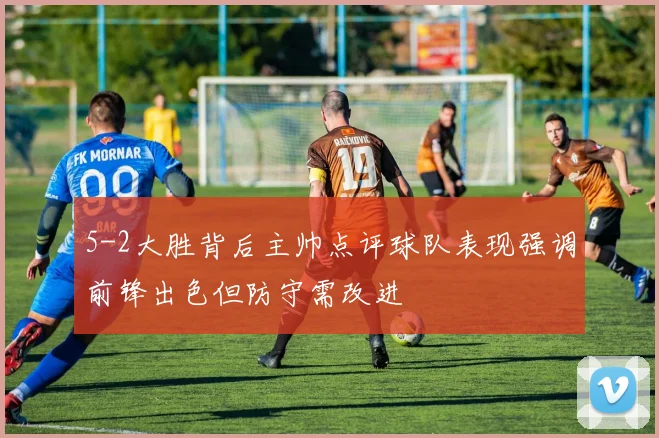5-2大胜背后主帅点评球队表现强调前锋出色但防守需改进