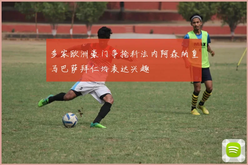 多家欧洲豪门争抢科法内阿森纳皇马巴萨拜仁均表达兴趣